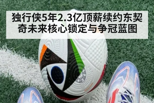 独行侠5年2.3亿顶薪续约东契奇未来核心锁定与争冠蓝图